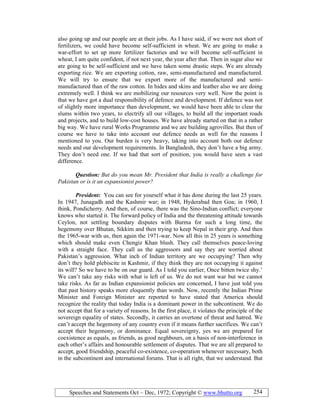 Speeches and Statements Oct – Dec, 1972; Copyright © www.bhutto.org 254
also going up and our people are at their jobs. As I have said, if we were not short of
fertilizers, we could have become self-sufficient in wheat. We are going to make a
war-effort to set up more fertilizer factories and we will become self-sufficient in
wheat, I am quite confident, if not next year, the year after that. Then in sugar also we
are going to be self-sufficient and we have taken some drastic steps. We are already
exporting rice. We are exporting cotton, raw, semi-manufactured and manufactured.
We will try to ensure that we export more of the manufactured and semi-
manufactured than of the raw cotton. In hides and skins and leather also we are doing
extremely well. I think we are mobilizing our resources very well. Now the point is
that we have got a dual responsibility of defence and development. If defence was not
of slightly more importance than development, we would have been able to clear the
slums within two years, to electrify all our villages, to build all the important roads
and projects, and to build low-cost houses. We have already started on that in a rather
big way. We have rural Works Programme and we are building agrovilles. But then of
course we have to take into account our defence needs as well for the reasons I
mentioned to you. Our burden is very heavy, taking into account both our defence
needs and our development requirements. In Bangladesh, they don’t have a big army.
They don’t need one. If we had that sort of position, you would have seen a vast
difference.
Question: But do you mean Mr. President that India is really a challenge for
Pakistan or is it an expansionist power?
President: You can see for yourself what it has done during the last 25 years.
In 1947, Junagadh and the Kashmir war; in 1948, Hyderabad then Goa; in 1960, I
think, Pondicherry. And then, of course, there was the Sino-Indian conflict; everyone
knows who started it. The forward policy of India and the threatening attitude towards
Ceylon, not settling boundary disputes with Burma for such a long time, the
hegemony over Bhutan, Sikkim and then trying to keep Nepal in their grip. And then
the 1965-war with us, then again the 1971-war. Now all this in 25 years is something
which should make even Chengiz Khan blush. They call themselves peace-loving
with a straight face. They call us the aggressors and say they are worried about
Pakistan’s aggression. What inch of Indian territory are we occupying? Then why
don’t they hold plebiscite in Kashmir, if they think they are not occupying it against
its will? So we have to be on our guard. As I told you earlier, Once bitten twice shy.’
We can’t take any risks with what is left of us. We do not want war but we cannot
take risks. As far as Indian expansionist policies are concerned, I have just told you
that past history speaks more eloquently than words. Now, recently the Indian Prime
Minister and Foreign Minister are reported to have stated that America should
recognize the reality that today India is a dominant power in the subcontinent. We do
not accept that for a variety of reasons. In the first place, it violates the principle of the
sovereign equality of states. Secondly, it carries an overtone of threat and hatred. We
can’t accept the hegemony of any country even if it means further sacrifices. We can’t
accept their hegemony, or dominance. Equal sovereignty, yes we are prepared for
coexistence as equals, as friends, as good neghbours, on a basis of non-interference in
each other’s affairs and honourable settlement of disputes. That we are all prepared to
accept, good friendship, peaceful co-existence, co-operation whenever necessary, both
in the subcontinent and international forums. That is all right, that we understand. But
 