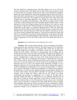 Speeches and Statements Oct – Dec, 1972; Copyright © www.bhutto.org 255
that they should be a dominant power, with their shadow over us, we will never
accept. It would be better if the Indians did not talk in those terms, because it comes
as a provocation to our people. The power of a state is not measured by its bigness;
Britain was not all that big itself when it had the biggest empire in the world. How can
India call herself a dominant power? She would be facing famine if the United States
did not pour out food to her. The strength of a country does not lie in the trickery and
deception and in committing aggression. The strength of a state really lies in the
prosperity of its people in the final analysis. And when the per capita income of India
is the same as that of Pakistan and when the Indian farmer of Indian citizen is more
dependent on food from foreign assistance than the Pakistani, how could we accept
any position of subservience? When the people of Calcutta sleep on the streets, why
should there be the urge to be called the dominant power? When the Americans
entered into NATO, did they tell the States of Western Europe to accept them as the
dominant Power and only then they would forge the alliance? Certainly not. In fact,
even when America refrained from doing so, a big man like General de Gaulle said
that he was not prepared to accept the American hegemony. So the point is that India
must learn to live as a peaceful neighbour without arrogance. They should not talk in
terms of superiority to us. We don’t talk in those terms. We should meet and live as
equals.
Question: Do you still believe in one thousand years of war?
President: That is for the people to decide. You see, if I had given the people a
wrong expression, they would have rejected it. Why did it linger on? Two expressions
have lingered on and on, but don’t we remember other words? We say hello also.
Why don’t people ask me whether I still believe in hello. We say good-morning.
People don’t ask whether I still believe in good-morning. But two things stuck in
memory because they went to the heart of the problem. The expressions lodged in the
ear and the soul. One is the thousand-year war, which I didn’t mean physically. I
meant it metaphorically. I meant it in terms of the whole historical process in the
subcontinent. After all, the confrontation has lasted for a thousand years in the past.
Now, if there could be a past of thousand years, there can be a future of a thousand
years also. You see our countries are very old. They are five thousand years old. So a
thousand years for us is like a few decades for the Americans. Evidently, it was a
figurative expression. No it is for the people on both sides to abandon that concept. I
would like abandon the confrontation. If you ask my personal opinion, I would not
have used that expression, if India had not attacked us. If India had not adopted a
forward policy, we would not have adopted the policy of confrontation. What do you
do when a State adopts a forward policy? Capitulate? If tomorrow, God forbid, the
Germans want to march into France, what will you do? Would you choose
confrontation and resistance or capitulation? So it is really for the other side to
determine whether the policy of confrontation or of co-operation should prevail. If
they had not wanted to commit aggression, if they had not wanted any more of
Pakistan’s territory if they are now recounciled to living in peace, not as a dominant
power, well we will like to co-operate. But if they think that now they can employ
some subterfuge rather than use violence, people will choose confrontation, whether
or not I want it. The point is that if you can’t commit aggression, you don’t hear such
expression. Perhaps it was an expression in war. Why had Churchill had to say, we
 
