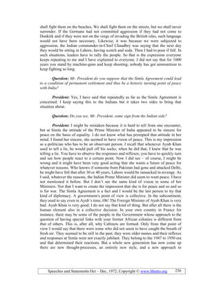 Speeches and Statements Oct – Dec, 1972; Copyright © www.bhutto.org 256
shall fight them on the beaches, We shall fight them on the streets, but we shall never
surrender. If the Germans had not committed aggression if they had not come to
Dunkirk and if they were not on the verge of invading the British isles, such language
would not have been necessary. Likewise, it was because we were subjected to
aggression, the Indian commander-in-Chief Chaudhry was saying that the next day
they would be sitting in Lahore, having scotch and soda. Then I had to pour if full. In
such situations, leaders have to rally the people. So that is the expression everyone
keeps repeating to me and I have explained to everyone. I did not say that for 1000
years you stand by machine-guns and keep shooting; nobody has got ammunition to
keep fighting so long.
Question: Mr. President do you suppose that the Simla Agreement could lead
to a condition of permanent settlement and thus be a historic turning point of peace
with India?
President: Yes, I have said that repeatedly as far as the Simla Agreement is
concerned. I keep saying this to the Indians but it takes two sides to bring that
situation about.
Question: Do you see, Mr. President, some sign from the Indian side?
President: I might be mistaken because it is hard to tell from one encounter,
but at Simla the attitude of the Prime Minister of India appeared to be sincere for
peace on the basis of equality. I do not know what has prompted that attitude in her
mind. I found her sincere, she seemed to have vision of peace. This is my impression
as a politician who has to be an observant person. I recall that whenever Ayub Khan
used to tell a lie, he would pull off his socks; when he did that, I knew that he was
telling a lie. You have to observe the responses and reflexes; you have to quickly turn
and see how people react to a certain point. Now I did see – of course, I might be
wrong and it might have been very good acting that she wants a future of peace for
whatever reasons. Who knows if someone from Pakistan had gone and attacked Delhi,
he might have felt that after 30 or 40 years, Lahore would be ransacked in revenge. As
I said, whatever the reasons, the Indian Prime Minister did seem to want peace. I have
not mentioned it before. But I don’t see the same kind of vision in some of her
Ministers. Not that I want to create the impression that she is for peace and so and so
is for war. The Simla Agreement is a fact and I would be the last person to try that
kind of diplomacy. A government/s point of view is collective. In the subcontinent,
they used to say even in Ayub’s time, Oh! The Foreign Minister of Ayub Khan is very
bad. Ayub Khan is very good; I do not say that kind of thing. But after all there is the
human element also in a collective decision. In your own country in France for
instance, there may be some of the people in the Government whose approach to the
question of having special links with your former African colonies is different from
that of others. This is, after all, why Cabinets are formed. Only from that point of
view I would say that there were some who did not seem to have caught the breath of
fresh air. They seemed to be still in the past; they were older names and their reflexes
and responses at Simla were not exactly jubilant. They belong to the 1947 to 1950 era
and that determined their reactions. But a whole new generation has now come up
there are new thought-processes, an entirely new style, and a new approach to
 