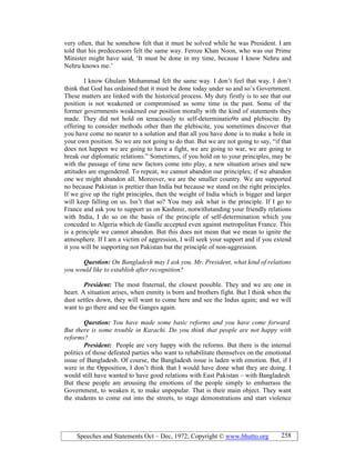 Speeches and Statements Oct – Dec, 1972; Copyright © www.bhutto.org 258
very often, that he somehow felt that it must be solved while he was President. I am
told that his predecessors felt the same way. Feroze Khan Noon, who was our Prime
Minister might have said, ‘It must be done in my time, because I know Nehru and
Nehru knows me.’
I know Ghulam Mohammad felt the same way. I don’t feel that way. I don’t
think that God has ordained that it must be done today under so and so’s Government.
These matters are linked with the historical process. My duty firstly is to see that our
position is not weakened or compromised as some time in the past. Some of the
former governments weakened our position morally with the kind of statements they
made. They did not hold on tenaciously to self-determinatio9n and plebiscite. By
offering to consider methods other than the plebiscite, you sometimes discover that
you have come no nearer to a solution and that all you have done is to make a hole in
your own position. So we are not going to do that. But we are not going to say, “if that
does not happen we are going to have a fight, we are going to war, we are going to
break our diplomatic relations.” Sometimes, if you hold on to your principles, may be
with the passage of time new factors come into play, a new situation arises and new
attitudes are engendered. To repeat, we cannot abandon our principles; if we abandon
one we might abandon all. Moreover, we are the smaller country. We are supported
no because Pakistan is prettier than India but because we stand on the right principles.
If we give up the right principles, then the weight of India which is bigger and larger
will keep falling on us. Isn’t that so? You may ask what is the principle. If I go to
France and ask you to support us on Kashmir, notwithstanding your friendly relations
with India, I do so on the basis of the principle of self-determination which you
conceded to Algeria which de Gaulle accepted even against metropolitan France. This
is a principle we cannot abandon. But this does not mean that we mean to ignite the
atmosphere. If I am a victim of aggression, I will seek your support and if you extend
it you will be supporting not Pakistan but the principle of non-aggression.
Question: On Bangladesh may I ask you, Mr. President, what kind of relations
you would like to establish after recognition?
President: The most fraternal, the closest possible. They and we are one in
heart. A situation arises, when enmity is born and brothers fight. But I think when the
dust settles down, they will want to come here and see the Indus again; and we will
want to go there and see the Ganges again.
Question: You have made some basic reforms and you have come forward.
But there is some trouble in Karachi. Do you think that people are not happy with
reforms?
President: People are very happy with the reforms. But there is the internal
politics of those defeated parties who want to rehabilitate themselves on the emotional
issue of Bangladesh. Of course, the Bangladesh issue is laden with emotion. But, if I
were in the Opposition, I don’t think that I would have done what they are doing. I
would still have wanted to have good relations with East Pakistan – with Bangladesh.
But these people are arousing the emotions of the people simply to embarrass the
Government, to weaken it, to make unpopular. That is their main object. They want
the students to come out into the streets, to stage demonstrations and start violence
 