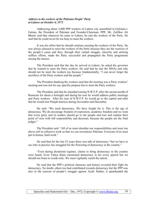 Speeches and Statements Oct – Dec, 1972; Copyright © www.bhutto.org 26
Address to the workers of the Pakistan People’ Party
at Lahore on October 6, 1972
Addressing about 3,000 PPP workers of Lahore city assembled in Gulistan-i-
Fatima, the President of Pakistan and Founder-Chairman, PPP, Mr. Zulfikar Ali
Bhutto said that whenever he came to Lahore, he met the workers of the Party. He
said that he could never be too busy to meet the workers.
It was his effort that he should continue meeting the workers of the Party. He
was always pleased to meet the workers of the Party because they are the warriors of
the people’s cause and they, through their valiant struggle, sincerity and untiring
selfless efforts, made the Party successful and propagated the Party programme
among the masses.
The President said that the day he arrived in Lahore, he asked the governor
that he wanted to meet the Party workers. He said that he met the MNAs and why
should not he meet the workers too because fundamentally, “I can never forget the
sacrifices of the Party workers and the people.”
The President thanking the workers said that the meeting was a Party workers’
meeting and was not for any specific purpose but to meet the Party workers.
The President said that he intended touring N.W.F.P. after the sacred month of
Ramazan for about a fortnight and during his tour he would address public meetings
and Party workers. After his tour of N.W.F.P. he would go to the capital and after
that he would tour Punjab districts during November and December.
He said: “We need democracy. We have fought for it. This is the age of
democracy. We do encourage freedom of expression, academic freedom and we want
that every party and its leaders should go to the people and tour and explain their
point of view with full responsibility and decorum, because the people are the final
judges.”
The President said: “All of us must shoulder our responsibilities and must rise
above self in collective work so that we can reconstruct Pakistan. Everyone of us must
put in honest, hard work.”
He said that for the last 25 years there was talk of democracy “but we have to
see who in practice has struggled for the flowering of democracy in the country.”
“Even during dictatorial regimes, claims to bring democracy in the country
were heard. Even Yahya Khan mentioned democracy in his every speech but we
should not listen to words only. We must vigilantly watch the nation.
He said that the PPP’s political character and history revealed their fight for
democracy. No doubt, others too had contributed towards democracy but the PPP was
also in the caravan of people’s struggle against Ayub. Rather, it spearheaded the
 