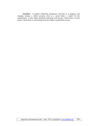 Speeches and Statements Oct – Dec, 1972; Copyright © www.bhutto.org 260
President: A people’s Pakistan, prosperous, towering in it progress and
strength, having a viable economy vital as a social entity, a model for the
subcontinent. A state which should be humming with activity, where there is social
justice, where there is a flowering of all our cultures in pluralistic society.
 