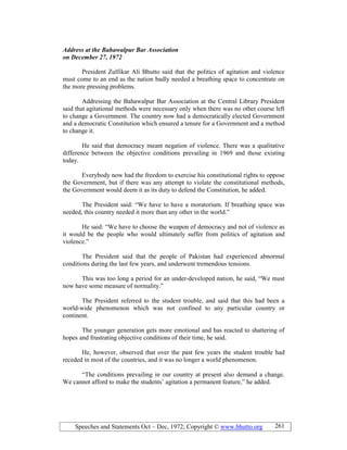 Speeches and Statements Oct – Dec, 1972; Copyright © www.bhutto.org 261
Address at the Bahawalpur Bar Association
on December 27, 1972
President Zulfikar Ali Bhutto said that the politics of agitation and violence
must come to an end as the nation badly needed a breathing space to concentrate on
the more pressing problems.
Addressing the Bahawalpur Bar Association at the Central Library President
said that agitational methods were necessary only when there was no other course left
to change a Government. The country now had a democratically elected Government
and a democratic Constitution which ensured a tenure for a Government and a method
to change it.
He said that democracy meant negation of violence. There was a qualitative
difference between the objective conditions prevailing in 1969 and those existing
today.
Everybody now had the freedom to exercise his constitutional rights to oppose
the Government, but if there was any attempt to violate the constitutional methods,
the Government would deem it as its duty to defend the Constitution, he added.
The President said: “We have to have a moratorium. If breathing space was
needed, this country needed it more than any other in the world.”
He said: “We have to choose the weapon of democracy and not of violence as
it would be the people who would ultimately suffer from politics of agitation and
violence.”
The President said that the people of Pakistan had experienced abnormal
conditions during the last few years, and underwent tremendous tensions.
This was too long a period for an under-developed nation, he said, “We must
now have some measure of normality.”
The President referred to the student trouble, and said that this had been a
world-wide phenomenon which was not confined to any particular country or
continent.
The younger generation gets more emotional and has reacted to shattering of
hopes and frustrating objective conditions of their time, he said.
He, however, observed that over the past few years the student trouble had
receded in most of the countries, and it was no longer a world phenomenon.
“The conditions prevailing in our country at present also demand a change.
We cannot afford to make the students’ agitation a permanent feature,” he added.
 