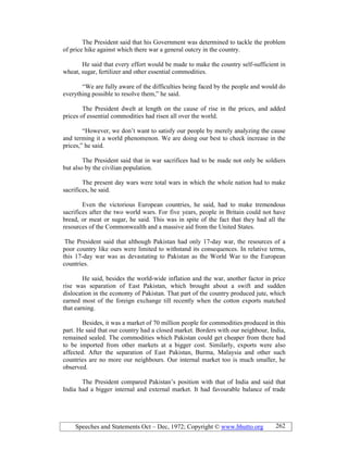 Speeches and Statements Oct – Dec, 1972; Copyright © www.bhutto.org 262
The President said that his Government was determined to tackle the problem
of price hike against which there war a general outcry in the country.
He said that every effort would be made to make the country self-sufficient in
wheat, sugar, fertilizer and other essential commodities.
“We are fully aware of the difficulties being faced by the people and would do
everything possible to resolve them,” he said.
The President dwelt at length on the cause of rise in the prices, and added
prices of essential commodities had risen all over the world.
“However, we don’t want to satisfy our people by merely analyzing the cause
and terming it a world phenomenon. We are doing our best to check increase in the
prices,” he said.
The President said that in war sacrifices had to be made not only be soldiers
but also by the civilian population.
The present day wars were total wars in which the whole nation had to make
sacrifices, he said.
Even the victorious European countries, he said, had to make tremendous
sacrifices after the two world wars. For five years, people in Britain could not have
bread, or meat or sugar, he said. This was in spite of the fact that they had all the
resources of the Commonwealth and a massive aid from the United States.
The President said that although Pakistan had only 17-day war, the resources of a
poor country like ours were limited to withstand its consequences. In relative terms,
this 17-day war was as devastating to Pakistan as the World War to the European
countries.
He said, besides the world-wide inflation and the war, another factor in price
rise was separation of East Pakistan, which brought about a swift and sudden
dislocation in the economy of Pakistan. That part of the country produced jute, which
earned most of the foreign exchange till recently when the cotton exports matched
that earning.
Besides, it was a market of 70 million people for commodities produced in this
part. He said that our country had a closed market. Borders with our neighbour, India,
remained sealed. The commodities which Pakistan could get cheaper from there had
to be imported from other markets at a bigger cost. Similarly, exports were also
affected. After the separation of East Pakistan, Burma, Malaysia and other such
countries are no more our neighbours. Our internal market too is much smaller, he
observed.
The President compared Pakistan’s position with that of India and said that
India had a bigger internal and external market. It had favourable balance of trade
 