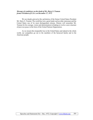 Speeches and Statements Oct – Dec, 1972; Copyright © www.bhutto.org 265
Message of condolence on the death of Mr. Harry S. Truman
former President of U.S.A. on December 27, 1972
We are deeply grieved at the sad demise of the former United States President
Mr. Harry S. Truman. The world has lost a great leader and an elder statesman and the
United States one of its most distinguished citizens. History will remember Mr.
Truman for his courage, vision and determination in helping to evolve a new structure
of post-war peace in the form of the United Nations Organization.
As we mourn this irreparable loss to the United States and indeed to the whole
world, our sympathies go out to the members of the bereaved family and to the
American people.
 