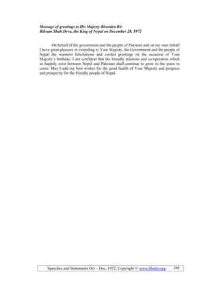 Speeches and Statements Oct – Dec, 1972; Copyright © www.bhutto.org 266
Message of greetings to His Majesty Birendra Bir
Bikram Shah Deva, the King of epal on December 28, 1972
On behalf of the government and the people of Pakistan and on my own behalf
I have great pleasure in extending to Your Majesty, the Government and the people of
Nepal the warmest felicitations and cordial greetings on the occasion of Your
Majesty’s birthday. I am confident that the friendly relations and co-operation which
so happily exist between Nepal and Pakistan shall continue to grow in the years to
come. May I add my best wishes for the good health of Your Majesty and progress
and prosperity for the friendly people of Nepal.
 
