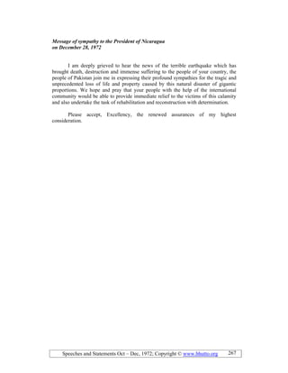 Speeches and Statements Oct – Dec, 1972; Copyright © www.bhutto.org 267
Message of sympathy to the President of icaragua
on December 28, 1972
I am deeply grieved to hear the news of the terrible earthquake which has
brought death, destruction and immense suffering to the people of your country, the
people of Pakistan join me in expressing their profound sympathies for the tragic and
unprecedented loss of life and property caused by this natural disaster of gigantic
proportions. We hope and pray that your people with the help of the international
community would be able to provide immediate relief to the victims of this calamity
and also undertake the task of rehabilitation and reconstruction with determination.
Please accept, Excellency, the renewed assurances of my highest
consideration.
 
