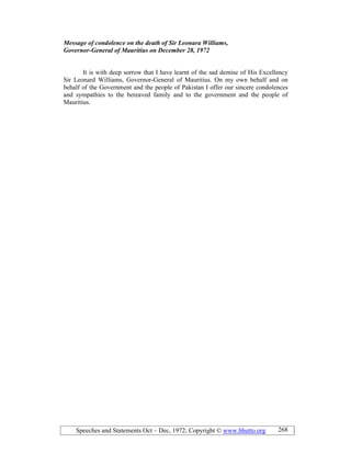 Speeches and Statements Oct – Dec, 1972; Copyright © www.bhutto.org 268
Message of condolence on the death of Sir Leonara Williams,
Governor-General of Mauritius on December 28, 1972
It is with deep sorrow that I have learnt of the sad demise of His Excellency
Sir Leonard Williams, Governor-General of Mauritius. On my own behalf and on
behalf of the Government and the people of Pakistan I offer our sincere condolences
and sympathies to the bereaved family and to the government and the people of
Mauritius.
 