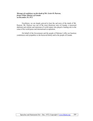 Speeches and Statements Oct – Dec, 1972; Copyright © www.bhutto.org 269
Message of condolence on the death of Mr. Lester B. Pearson,
former Prime Minister of Canada
on December 29, 1972
Excellency, we are deeply grieved to hear the sad news of the death of Mr.
Pearson. Mr. Pearson was one of the most illustrious sons of Canada, a renowned
diplomat and scholar and statesman of world repute who played a leading role in the
cause of the world peace and international co-operation.
On behalf of the Government and the people of Pakistan I offer our heartiest
condolences and sympathies to the bereaved family and to the people of Canada.
 