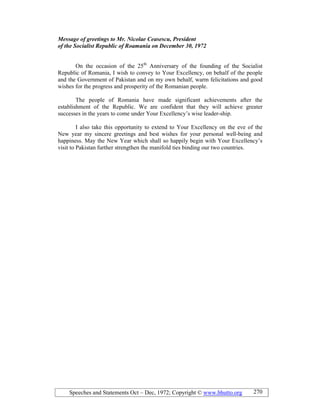 Speeches and Statements Oct – Dec, 1972; Copyright © www.bhutto.org 270
Message of greetings to Mr. icolae Ceasescu, President
of the Socialist Republic of Roamania on December 30, 1972
On the occasion of the 25th
Anniversary of the founding of the Socialist
Republic of Romania, I wish to convey to Your Excellency, on behalf of the people
and the Government of Pakistan and on my own behalf, warm felicitations and good
wishes for the progress and prosperity of the Romanian people.
The people of Romania have made significant achievements after the
establishment of the Republic. We are confident that they will achieve greater
successes in the years to come under Your Excellency’s wise leader-ship.
I also take this opportunity to extend to Your Excellency on the eve of the
New year my sincere greetings and best wishes for your personal well-being and
happiness. May the New Year which shall so happily begin with Your Excellency’s
visit to Pakistan further strengthen the manifold ties binding our two countries.
 