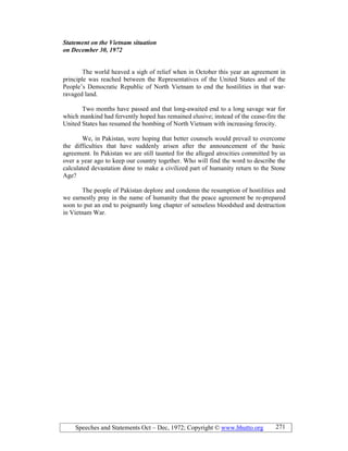 Speeches and Statements Oct – Dec, 1972; Copyright © www.bhutto.org 271
Statement on the Vietnam situation
on December 30, 1972
The world heaved a sigh of relief when in October this year an agreement in
principle was reached between the Representatives of the United States and of the
People’s Democratic Republic of North Vietnam to end the hostilities in that war-
ravaged land.
Two months have passed and that long-awaited end to a long savage war for
which mankind had fervently hoped has remained elusive; instead of the cease-fire the
United States has resumed the bombing of North Vietnam with increasing ferocity.
We, in Pakistan, were hoping that better counsels would prevail to overcome
the difficulties that have suddenly arisen after the announcement of the basic
agreement. In Pakistan we are still taunted for the alleged atrocities committed by us
over a year ago to keep our country together. Who will find the word to describe the
calculated devastation done to make a civilized part of humanity return to the Stone
Age?
The people of Pakistan deplore and condemn the resumption of hostilities and
we earnestly pray in the name of humanity that the peace agreement be re-prepared
soon to put an end to poignantly long chapter of senseless bloodshed and destruction
in Vietnam War.
 