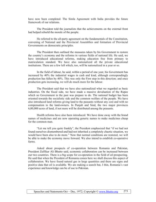Speeches and Statements Oct – Dec, 1972; Copyright © www.bhutto.org 273
have now been completed. The Simla Agreement with India provides the future
framework of our relations.
The President told the journalists that the achievements on the external front
had helped rebuild the morale of the people.
He referred to the all-party agreement on the fundamentals of the Constitution,
convening of National and the Provincial Assemblies and formation of Provincial
Governments on democratic principles.
The President then outlined the measures taken by his Government to restore
the country’s economy and the reforms in various fields of national life. He said, we
have introduced educational reforms, making education free from primary to
matriculation standard. We have also nationalized all the private educational
institutions. There are a few left which, too, will be nationalized in a year or so.
In the field of labour, he said, within a period of one year, his Government has
increased by 40% the industrial wages in cash and kind, although correspondingly
production has fallen by 40%. This was only the First step in this direction; and once
production gets increasing, we will do much more for the labour.
The President said that we have also nationalized what we regarded as basic
industries. On the fiscal side, we have made a massive devaluation of the Rupee
which no Government in the past was prepare to do. The national budget has been
oriented towards the socialistic side and the common welfare of the people. We have
also introduced land reforms giving land to the peasants without any cost and with no
compensation to the land-owners. In Punjab and Sind, the two major provinces
6,00,000 acres of land, if not more will be distributed among the peasants.
Health reforms have also been introduced. We have done away with the brand
names of medicines and are now operating generic names to make medicines cheap
for the common man.
“Let me tell you quite frankly”, the President emphasized that “if we had not
found ourselves dismembered and had not inherited a completely chaotic situation, we
would have been also to do more.” Now that normal conditions are restored, we will
be able to make the economy move forward. We also intend to establish co-operative
farms.
Asked about prospects of co-operation between Romania and Pakistan,
President Zulfikar Ali Bhutto said, economic collaboration can be increased between
our two countries. There is a big scope for co-operation in the field of oil prospecting.
He said that when the President of Romania comes here we shall discuss this aspect of
collaboration. We have found natural gas in large quantities and there are signs and
positive data that oil is available. We are making a search but, I thin, Romania’s vast
experience and knowledge can be of use to Pakistan.
 