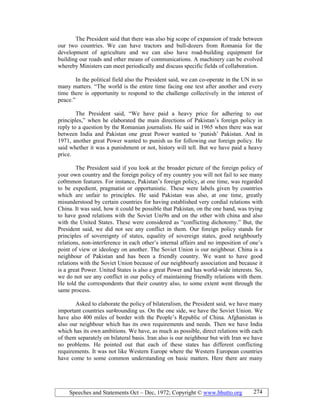 Speeches and Statements Oct – Dec, 1972; Copyright © www.bhutto.org 274
The President said that there was also big scope of expansion of trade between
our two countries. We can have tractors and bull-dozers from Romania for the
development of agriculture and we can also have road-building equipment for
building our roads and other means of communications. A machinery can be evolved
whereby Ministers can meet periodically and discuss specific fields of collaboration.
In the political field also the President said, we can co-operate in the UN in so
many matters. “The world is the entire time facing one test after another and every
time there is opportunity to respond to the challenge collectively in the interest of
peace.”
The President said, “We have paid a heavy price for adhering to our
principles,” when he elaborated the main directions of Pakistan’s foreign policy in
reply to a question by the Romanian journalists. He said in 1965 when there was war
between India and Pakistan one great Power wanted to ‘punish’ Pakistan. And in
1971, another great Power wanted to punish us for following our foreign policy. He
said whether it was a punishment or not, history will tell. But we have paid a heavy
price.
The President said if you look at the broader picture of the foreign policy of
your own country and the foreign policy of my country you will not fail to see many
co0mmon features. For instance, Pakistan’s foreign policy, at one time, was regarded
to be expedient, pragmatist or opportunistic. These were labels given by countries
which are unfair to principles. He said Pakistan was also, at one time, greatly
misunderstood by certain countries for having established very cordial relations with
China. It was said, how it could be possible that Pakistan, on the one hand, was trying
to have good relations with the Soviet Uni9n and on the other with china and also
with the United States. These were considered as “conflicting dichotomy.” But, the
President said, we did not see any conflict in them. Our foreign policy stands for
principles of sovereignty of states, equality of sovereign states, good neighbourly
relations, non-interference in each other’s internal affairs and no imposition of one’s
point of view or ideology on another. The Soviet Union is our neighbour. China is a
neighbour of Pakistan and has been a friendly country. We want to have good
relations with the Soviet Union because of our neighbourly association and because it
is a great Power. United States is also a great Power and has world-wide interests. So,
we do not see any conflict in our policy of maintaining friendly relations with them.
He told the correspondents that their country also, to some extent went through the
same process.
Asked to elaborate the policy of bilateralism, the President said, we have many
important countries sur4rounding us. On the one side, we have the Soviet Union. We
have also 400 miles of border with the People’s Republic of China. Afghanistan is
also our neighbour which has its own requirements and needs. Then we have India
which has its own ambitions. We have, as much as possible, direct relations with each
of them separately on bilateral basis. Iran also is our neighbour but with Iran we have
no problems. He pointed out that each of these states has different conflicting
requirements. It was not like Western Europe where the Western European countries
have come to some common understanding on basic matters. Here there are many
 
