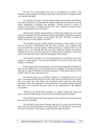 Speeches and Statements Oct – Dec, 1972; Copyright © www.bhutto.org 28
He said: “If we don’t labour, then how we are labourers or workers.” The
President, citing examples of Germany and China, said that there the people worked
very hard day and night.
He said that on October 2, he met student leaders and told them that Pakistan
was a poor country but even then after the defence budget the Government was giving
utmost importance to education and spending a colossal amount of money on
education and welfare of students because this “was a national investment and a
positive contribution towards our future.”
The President said that nationalization of schools and colleges was not a small
step but a Herculean effort for raising the quality and quantity of education and upon
education depended the progress of the people. He said: “We have to spend on
defence because we have dispute with India.”
The President said that students should concentrate on their studies. He said
that the Governor of Baluchistan told him that in Quetta a few students even
announced that they must get degrees without touching or reading books. If at all
degrees were to be obtained like that then they should get degrees of whatever
standard the day they were born. He said it is high time they work hard. “Those who
don’t work hard want in fact to obstruct the progress of the country.”
The President said that it was Government policy not to interfere at all in the
college or campus politics. “We are least interested in who wins or who loses in the
colleges or campuses.”
Certain degrees like medical degrees were not being recognized in England, he
said. So the students must work hard and raise the standard of education and thus
build up the image of Pakistan in the field of education. “Work hard at least for 5 to 6
months. After all, what is the harm in it?”
He said that there was no political vendetta or victimization when he took
over. If somebody shed blood the law had to take action and when action was taken,
then even those who shed blood and committed murder said they were being
victimized. “Don’t the ‘big people’ victimize the poor,” he asked the workers and said
that those who victimized the poor could not go unpunished by the people’s
Government.
“Whenever we should deliver speeches, we ought to speak with reason and
sense. Abusing friendly foreign countries does not bring any good to Pakistan.”
He said that freedom also meant respect for law and did not at all mean taking
law into one’s own hands.
He said that he had served Pakistan right from his school age and had not
come to power from the backdoor nor through ‘danda’ nor through any army sword.
He said it was because of the people’s support that he came into power.
 