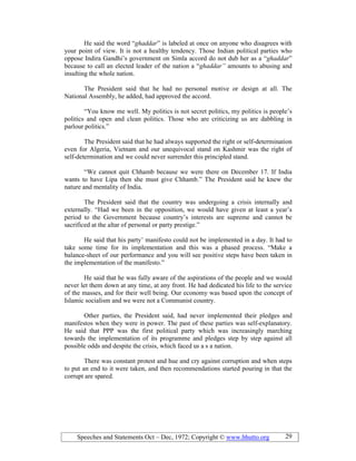 Speeches and Statements Oct – Dec, 1972; Copyright © www.bhutto.org 29
He said the word “ghaddar” is labeled at once on anyone who disagrees with
your point of view. It is not a healthy tendency. Those Indian political parties who
oppose Indira Gandhi’s government on Simla accord do not dub her as a “ghaddar”
because to call an elected leader of the nation a “ghaddar” amounts to abusing and
insulting the whole nation.
The President said that he had no personal motive or design at all. The
National Assembly, he added, had approved the accord.
“You know me well. My politics is not secret politics, my politics is people’s
politics and open and clean politics. Those who are criticizing us are dabbling in
parlour politics.”
The President said that he had always supported the right or self-determination
even for Algeria, Vietnam and our unequivocal stand on Kashmir was the right of
self-determination and we could never surrender this principled stand.
“We cannot quit Chhamb because we were there on December 17. If India
wants to have Lipa then she must give Chhamb.” The President said he knew the
nature and mentality of India.
The President said that the country was undergoing a crisis internally and
externally. “Had we been in the opposition, we would have given at least a year’s
period to the Government because country’s interests are supreme and cannot be
sacrificed at the altar of personal or party prestige.”
He said that his party’ manifesto could not be implemented in a day. It had to
take some time for its implementation and this was a phased process. “Make a
balance-sheet of our performance and you will see positive steps have been taken in
the implementation of the manifesto.”
He said that he was fully aware of the aspirations of the people and we would
never let them down at any time, at any front. He had dedicated his life to the service
of the masses, and for their well being. Our economy was based upon the concept of
Islamic socialism and we were not a Communist country.
Other parties, the President said, had never implemented their pledges and
manifestos when they were in power. The past of these parties was self-explanatory.
He said that PPP was the first political party which was increasingly marching
towards the implementation of its programme and pledges step by step against all
possible odds and despite the crisis, which faced us a s a nation.
There was constant protest and hue and cry against corruption and when steps
to put an end to it were taken, and then recommendations started pouring in that the
corrupt are spared.
 