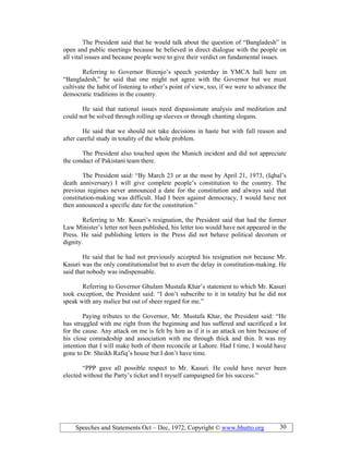 Speeches and Statements Oct – Dec, 1972; Copyright © www.bhutto.org 30
The President said that he would talk about the question of “Bangladesh” in
open and public meetings because he believed in direct dialogue with the people on
all vital issues and because people were to give their verdict on fundamental issues.
Referring to Governor Bizenjo’s speech yesterday in YMCA hall here on
“Bangladesh,” he said that one might not agree with the Governor but we must
cultivate the habit of listening to other’s point of view, too, if we were to advance the
democratic traditions in the country.
He said that national issues need dispassionate analysis and meditation and
could not be solved through rolling up sleeves or through chanting slogans.
He said that we should not take decisions in haste but with full reason and
after careful study in totality of the whole problem.
The President also touched upon the Munich incident and did not appreciate
the conduct of Pakistani team there.
The President said: “By March 23 or at the most by April 21, 1973, (Iqbal’s
death anniversary) I will give complete people’s constitution to the country. The
previous regimes never announced a date for the constitution and always said that
constitution-making was difficult. Had I been against democracy, I would have not
then announced a specific date for the constitution.”
Referring to Mr. Kasuri’s resignation, the President said that had the former
Law Minister’s letter not been published, his letter too would have not appeared in the
Press. He said publishing letters in the Press did not behave political decorum or
dignity.
He said that he had not previously accepted his resignation not because Mr.
Kasuri was the only constitutionalist but to avert the delay in constitution-making. He
said that nobody was indispensable.
Referring to Governor Ghulam Mustafa Khar’s statement to which Mr. Kasuri
took exception, the President said: “I don’t subscribe to it in totality but he did not
speak with any malice but out of sheer regard for me.”
Paying tributes to the Governor, Mr. Mustafa Khar, the President said: “He
has struggled with me right from the beginning and has suffered and sacrificed a lot
for the cause. Any attack on me is felt by him as if it is an attack on him because of
his close comradeship and association with me through thick and thin. It was my
intention that I will make both of them reconcile at Lahore. Had I time, I would have
gone to Dr. Sheikh Rafiq’s house but I don’t have time.
“PPP gave all possible respect to Mr. Kasuri. He could have never been
elected without the Party’s ticket and I myself campaigned for his success.”
 