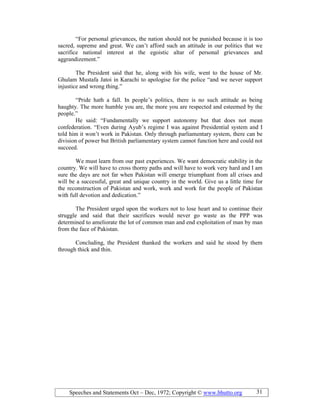 Speeches and Statements Oct – Dec, 1972; Copyright © www.bhutto.org 31
“For personal grievances, the nation should not be punished because it is too
sacred, supreme and great. We can’t afford such an attitude in our politics that we
sacrifice national interest at the egoistic altar of personal grievances and
aggrandizement.”
The President said that he, along with his wife, went to the house of Mr.
Ghulam Mustafa Jatoi in Karachi to apologise for the police “and we never support
injustice and wrong thing.”
“Pride hath a fall. In people’s politics, there is no such attitude as being
haughty. The more humble you are, the more you are respected and esteemed by the
people.”
He said: “Fundamentally we support autonomy but that does not mean
confederation. “Even during Ayub’s regime I was against Presidential system and I
told him it won’t work in Pakistan. Only through parliamentary system, there can be
division of power but British parliamentary system cannot function here and could not
succeed.
We must learn from our past experiences. We want democratic stability in the
country. We will have to cross thorny paths and will have to work very hard and I am
sure the days are not far when Pakistan will emerge triumphant from all crises and
will be a successful, great and unique country in the world. Give us a little time for
the reconstruction of Pakistan and work, work and work for the people of Pakistan
with full devotion and dedication.”
The President urged upon the workers not to lose heart and to continue their
struggle and said that their sacrifices would never go waste as the PPP was
determined to ameliorate the lot of common man and end exploitation of man by man
from the face of Pakistan.
Concluding, the President thanked the workers and said he stood by them
through thick and thin.
 