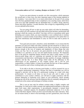 Speeches and Statements Oct – Dec, 1972; Copyright © www.bhutto.org 32
Convocation address at P.A.F. Academy, Risalpur on October 7, 1972
It gives me great pleasure to preside over this convocation, which represents
the second and, in some ways, the more important aspect of the training imparted at
this Academy. I am aware that it is no mean achievement on the part of you young
men who have graduated today to have completed a very exacting course, and to have
come up to the high standards that are demanded here, in studies, flying, physical,
fitness and officer qualities. I would, therefore, like to begin by congratulating you all
on your splendid achievement.
You are going off now to take up your tasks which will often be demanding,
but for which you will continue to be provided with all the facilities, professional and
personal, which the country can afford. Your duty will be to concentrate solely upon
defending your country which, you must remember, is now confined only to wartime
operations: it consists mainly of providing a full-time guarantee to the nation that it is
safe from interference and intimidation to carry on with its tasks and to pursue its
goals.
Your goal and your task is, therefore, easily identifiable: it is to ensure that the
guarantee you and your soldier and sailor comrades provide should be as solid as you
can make it with the means that are available to you. But, as you know, we shall never
possess enough in the way of weapons and equipment, of those things that only
money can buy: but we do possess one great potential on the totality of means
available to us, and that is in our vast and superb human resources. We frequently
hear of the need for exploiting human resources but what it really means is a few
down-to-earth things such as, exploiting our potential for hard work, ingenuity,
concentration and innovation: and bringing into play qualities of courage, leadership,
initiative and the like. It is these things which make all the difference to the
effectiveness of any equipment, or any weapon system, and it will be your
responsibility, as future leaders, to bring out and make the best use of these qualities,
both in yourselves and in those working under your command.
To be able to do that, to become good leaders, it will be essential for you to
first acquire professional competency, because the kind of leadership you will be
required to provide will be that of a professional working in a team with other
professionals. To remain at all times on top of your job, and to make a real
contribution to your country’s defence, you will have to apply yourselves with the
greatest dedication to mastering every aspect of your profession, which includes
keeping up with all the advances and developments that are constantly taking place all
around you in the science and techniques of military aviation.
This is not an easy task for military aviation today is highly complex and
demanding. It is built up on subtle concepts and sophisticated techniques so that quite
apart from many other requirements, it pre-eminently demands a trained mind
possessing a sustained capacity for disciplined intellectual endeavour. It is in this
context that these degrees which you have received today have their relevance. They
are not meant merely to attest to the knowledge you have gained here, but to the fact
 