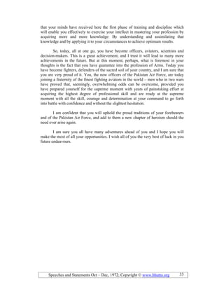 Speeches and Statements Oct – Dec, 1972; Copyright © www.bhutto.org 33
that your minds have received here the first phase of training and discipline which
will enable you effectively to exercise your intellect in mastering your profession by
acquiring more and more knowledge: By understanding and assimilating that
knowledge and by applying it to your circumstances to achieve optimum results.
So, today, all at one go, you have become officers, aviators, scientists and
decision-makers. This is a great achievement, and I trust it will lead to many more
achievements in the future. But at this moment, perhaps, what is foremost in your
thoughts is the fact that you have guarantee into the profession of Arms. Today you
have become fighters, defenders of the sacred soil of your country, and I am sure that
you are very proud of it. You, the new officers of the Pakistan Air Force, are today
joining a fraternity of the finest fighting aviators in the world – men who in two wars
have proved that, seemingly, overwhelming odds can be overcome, provided you
have prepared yourself for the supreme moment with years of painstaking effort at
acquiring the highest degree of professional skill and are ready at the supreme
moment with all the skill, courage and determination at your command to go forth
into battle with confidence and without the slightest hesitation.
I am confident that you will uphold the proud traditions of your forebearers
and of the Pakistan Air Force, and add to them a new chapter of heroism should the
need ever arise again.
I am sure you all have many adventures ahead of you and I hope you will
make the most of all your opportunities. I wish all of you the very best of luck in you
future endeavours.
 