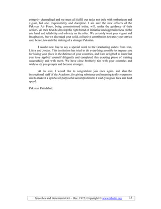 Speeches and Statements Oct – Dec, 1972; Copyright © www.bhutto.org 35
correctly channelised and we must all fulfill our tasks not only with enthusiasm and
vigour, but also responsibility and discipline. I am sure the new officers of the
Pakistan Air Force, being commissioned today, will, under the guidance of their
seniors, do their best do develop the right blend of initiative and aggressiveness on the
one hand and reliability and sobriety on the other. We certainly want your vigour and
imagination, but we also need your solid, collective contribution towards your service
and, hence, towards the making of a stronger Pakistan.
I would now like to say a special word to the Graduating cadets from Iran,
Libya and Jordan. This institution has tried to do everything possible to prepare you
for taking your place in the defence of your countries, and I am delighted to learn that
you have applied yourself diligently and completed this exacting phase of training
successfully and with merit. We have close brotherly ties with your countries and
wish to see you prosper and become stronger.
At the end, I would like to congratulate you once again, and also the
instructional staff of the Academy, for giving substance and meaning to this ceremony
and to make it a symbol of purposeful accomplishment, I wish you good luck and God
speed.
Pakistan Paindabad.
 