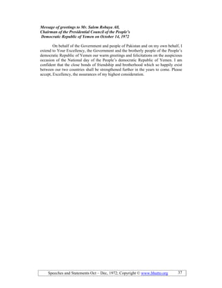 Speeches and Statements Oct – Dec, 1972; Copyright © www.bhutto.org 37
Message of greetings to Mr. Salem Robaya All,
Chairman of the Presidential Council of the People’s
Democratic Republic of Yemen on October 14, 1972
On behalf of the Government and people of Pakistan and on my own behalf, I
extend to Your Excellency, the Government and the brotherly people of the People’s
democratic Republic of Yemen our warm greetings and felicitations on the auspicious
occasion of the National day of the People’s democratic Republic of Yemen. I am
confident that the close bonds of friendship and brotherhood which so happily exist
between our two countries shall be strengthened further in the years to come. Please
accept, Excellency, the assurances of my highest consideration.
 