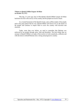 Speeches and Statements Oct – Dec, 1972; Copyright © www.bhutto.org 39
Tributes to Quaid-I-Millat Liaquat Ali Khan
on October 16, 1972
This day, 21 years ago, here in Rawalpindi, Quaid-I-Millat Liaquat Ali Khan
laid down his life in the service of his country and the people he loved so much.
As a trusted lieutenant of the Quaid-I-Azam, and a selfless leader of the people
and as the great patriot that he was, Quaid-I-Millat will forever live in the hearts of
the people and continue to inspire them to serve the country with devotion and
sincerely.
Today, more than ever before, we need to remember that Pakistan was
achieved by our people through unity, faith and discipline. The best tribute that we
can pay to Quaid-I-Millat is to make a firm resolve to work ceaselessly, selflessly and
with devotion to rebuild Pakistan into a strong and progressive country.
 