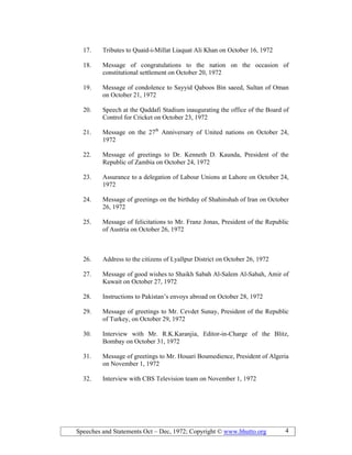 Speeches and Statements Oct – Dec, 1972; Copyright © www.bhutto.org 4
17. Tributes to Quaid-i-Millat Liaquat Ali Khan on October 16, 1972
18. Message of congratulations to the nation on the occasion of
constitutional settlement on October 20, 1972
19. Message of condolence to Sayyid Qaboos Bin saeed, Sultan of Oman
on October 21, 1972
20. Speech at the Qaddafi Stadium inaugurating the office of the Board of
Control for Cricket on October 23, 1972
21. Message on the 27th
Anniversary of United nations on October 24,
1972
22. Message of greetings to Dr. Kenneth D. Kaunda, President of the
Republic of Zambia on October 24, 1972
23. Assurance to a delegation of Labour Unions at Lahore on October 24,
1972
24. Message of greetings on the birthday of Shahinshah of Iran on October
26, 1972
25. Message of felicitations to Mr. Franz Jonas, President of the Republic
of Austria on October 26, 1972
26. Address to the citizens of Lyallpur District on October 26, 1972
27. Message of good wishes to Shaikh Sabah Al-Salem Al-Sabah, Amir of
Kuwait on October 27, 1972
28. Instructions to Pakistan’s envoys abroad on October 28, 1972
29. Message of greetings to Mr. Cevdet Sunay, President of the Republic
of Turkey, on October 29, 1972
30. Interview with Mr. R.K.Karanjia, Editor-in-Charge of the Blitz,
Bombay on October 31, 1972
31. Message of greetings to Mr. Houari Boumedience, President of Algeria
on November 1, 1972
32. Interview with CBS Television team on November 1, 1972
 
