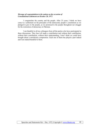 Speeches and Statements Oct – Dec, 1972; Copyright © www.bhutto.org 40
Message of congratulation to the nation on the occasion of
Constitutional settlement on October 20, 1972
I congratulate the country and the people. After 25 years, I think we have
come to a settlement on the principles of the democratic people’s constitution as we
pledged to give to the people, as we promised to the people throughout our struggle
for the restoration of democracy in Pakistan.
I am thankful to all my colleagues from all the parties who have participated in
these discussions. They have all made a contribution and without their contribution,
without their contribution, without their understanding, I don’t think we could have
brought about a satisfactory compromise. Each one of them has played a part indeed
and I am indeed thankful to them.
 