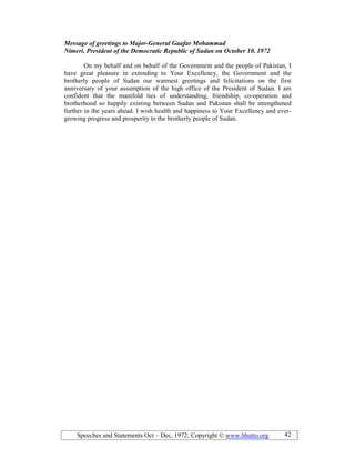 Speeches and Statements Oct – Dec, 1972; Copyright © www.bhutto.org 42
Message of greetings to Major-General Gaafar Mohammad
imeri, President of the Democratic Republic of Sudan on October 10, 1972
On my behalf and on behalf of the Government and the people of Pakistan, I
have great pleasure in extending to Your Excellency, the Government and the
brotherly people of Sudan our warmest greetings and felicitations on the first
anniversary of your assumption of the high office of the President of Sudan. I am
confident that the manifold ties of understanding, friendship, co-operation and
brotherhood so happily existing between Sudan and Pakistan shall be strengthened
further in the years ahead. I wish health and happiness to Your Excellency and ever-
growing progress and prosperity to the brotherly people of Sudan.
 