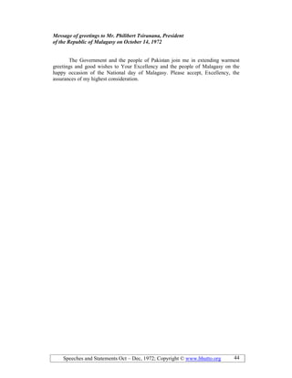 Speeches and Statements Oct – Dec, 1972; Copyright © www.bhutto.org 44
Message of greetings to Mr. Philibert Tsiranana, President
of the Republic of Malagasy on October 14, 1972
The Government and the people of Pakistan join me in extending warmest
greetings and good wishes to Your Excellency and the people of Malagasy on the
happy occasion of the National day of Malagasy. Please accept, Excellency, the
assurances of my highest consideration.
 