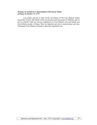 Speeches and Statements Oct – Dec, 1972; Copyright © www.bhutto.org 45
Message of condolence to Sayyid Qaboos Bin Saeed, Sultan
of Oman on October 21, 1972
I am deeply grieved to learn of the sad demise of His Late Majesty Sultan
Saeed Bin Taimur. On behalf of the Government and the people of Pakistan and on
my own behalf I offer our sincere condolences to Your Majesty, the royal family and
the brotherly people of Oman. May the departed soul rest in eternal peace and may
Allah grant Your Majesty fortitude to bear this irreparable loss.
 