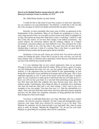 Speeches and Statements Oct – Dec, 1972; Copyright © www.bhutto.org 46
Speech at the Qaddafi Stadium inaugurating the office of the
Board of Control for Cricket on October 23, 1972
Mr. Abdul Hafeez Kardar; my dear friends,
I would not like to take much of your time as play is to start soon. Spectators,
too, are waiting to see your performance. Nevertheless, I would like to tell you that
this is the one game in which I am deeply interested after the game of politics.
Recently, we have concluded, after many years of effort, an agreement on the
fundamentals of the constitution. Many of our friends are wondering as to how, in
such a short period of time, we were able to resolve issues with which we grappled for
so long. The reasons are many but I think there is also a “cricketing “ reason to it and
that is that, like cricket, we too have three stumps in the federal constitution – the
central subjects, the concurrent subjects and the residuary subjects. In a Federal
Government, concurrent subjects are most difficult to run. The concurrent list is like
the googly. It looks to be a left leg when it has come from the off stick and the
batsman plays it and sees it when it is coming. That is why there is a great deal of
similarity between cricket and the great game and art of politics.
Gentlemen, I wish you well. I know you will do well. You will do well to the
country be winning the game. I know that if you put in your very best, you will win
many matches. But, as cricketers and as sportsmen, I know that you will perform well
not only in the field but also outside the field.
It is very important that we give correct impressions when we go abroad.
Winning or losing a match really does not matter. When you lose a game, of course,
you feel disheartened and when you win, you feel greatly elated. But, in the final
analysis, it is the impression that you leave behind of your sportsmanship, of your
being able to take both victory and defeat in the proper spirit of the game. This is most
important especially in view of some of the recent events that took place in another
game. So, you would have to make up for it and I know that you will make up for it. I
know you will not lose your head. It is very bad when promising young sportsmen
lose their head and think that suddenly they have become great ones, above the
ordinary people. Unfortunately, these things do affect us somewhat, but a sportsman
who loses his head has often had a very short innings. I don’t want to give you
examples of our own people. You know how true it is. Take the subcontinent as a
whole. Those who have held their head, those who have taken their laurels modestly
and have not felt elated over temporary sensations of being glorified and lionized,
their innings have been much longer.
You know in undivided India there was Vijay Merchant, who was a modest
cricketer. He took his successes modestly. He had a long and distinguished career.
Likewise, Lala Amar Nath never allowed his successes to go to his head. Vino
Mankad, for sometime, lost his head and had a very bad patch. But, when he came
down to earth, he became “Mankad the Magnificent.” So, do not lose your head.
Modesty is a good thing for everybody, above all for a sportsman.
 