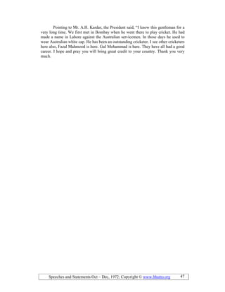 Speeches and Statements Oct – Dec, 1972; Copyright © www.bhutto.org 47
Pointing to Mr. A.H. Kardar, the President said, “I know this gentleman for a
very long time. We first met in Bombay when he went there to play cricket. He had
made a name in Lahore against the Australian servicemen. In those days he used to
wear Australian white cap. He has been an outstanding cricketer. I see other cricketers
here also, Fazal Mahmood is here. Gul Mohammad is here. They have all had a good
career. I hope and pray you will bring great credit to your country. Thank you very
much.
 