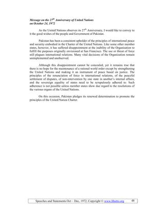 Speeches and Statements Oct – Dec, 1972; Copyright © www.bhutto.org 48
Message on the 27th
Anniversary of United ations
on October 24, 1972
As the United Nations observes its 27th
Anniversary, I would like to convey to
it the good wishes of the people and Government of Pakistan.
Pakistan has been a consistent upholder of the principles of international peace
and security embodied in the Charter of the United Nations. Like some other member
states, however, it has suffered disappointment at the inability of the Organisation to
fulfill the purposes originally envisioned at San Francisco. The use or threat of force
still plagues international relations. Many vital decisions of the Organization remain
unimplemented and unobserved.
Although this disappointment cannot be concealed, yet it remains true that
there is no hope for the maintenance of a rational world order except by strengthening
the United Nations and making it an instrument of peace based on justice. The
principles of the renunciation of force in international relations, of the peaceful
settlement of disputes, of non-intervention by one state in another’s internal affairs,
and the sovereign equality of states need to be scrupulously adhered to. Such
adherence is not possible unless member states show due regard to the resolutions of
the various organs of the United Nations.
On this occasion, Pakistan pledges its renewed determination to promote the
principles of the United Nation Charter.
 