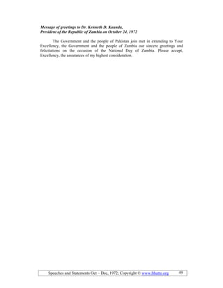 Speeches and Statements Oct – Dec, 1972; Copyright © www.bhutto.org 49
Message of greetings to Dr. Kenneth D. Kaunda,
President of the Republic of Zambia on October 24, 1972
The Government and the people of Pakistan join met in extending to Your
Excellency, the Government and the people of Zambia our sincere greetings and
felicitations on the occasion of the National Day of Zambia. Please accept,
Excellency, the assurances of my highest consideration.
 