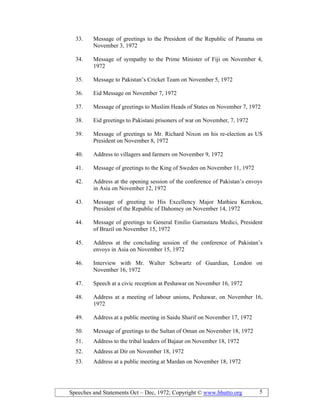 Speeches and Statements Oct – Dec, 1972; Copyright © www.bhutto.org 5
33. Message of greetings to the President of the Republic of Panama on
November 3, 1972
34. Message of sympathy to the Prime Minister of Fiji on November 4,
1972
35. Message to Pakistan’s Cricket Team on November 5, 1972
36. Eid Message on November 7, 1972
37. Message of greetings to Muslim Heads of States on November 7, 1972
38. Eid greetings to Pakistani prisoners of war on November, 7, 1972
39. Message of greetings to Mr. Richard Nixon on his re-election as US
President on November 8, 1972
40. Address to villagers and farmers on November 9, 1972
41. Message of greetings to the King of Sweden on November 11, 1972
42. Address at the opening session of the conference of Pakistan’s envoys
in Asia on November 12, 1972
43. Message of greeting to His Excellency Major Mathieu Kerekou,
President of the Republic of Dahomey on November 14, 1972
44. Message of greetings to General Emilio Garrastazu Medici, President
of Brazil on November 15, 1972
45. Address at the concluding session of the conference of Pakistan’s
envoys in Asia on November 15, 1972
46. Interview with Mr. Walter Schwartz of Guardian, London on
November 16, 1972
47. Speech at a civic reception at Peshawar on November 16, 1972
48. Address at a meeting of labour unions, Peshawar, on November 16,
1972
49. Address at a public meeting in Saidu Sharif on November 17, 1972
50. Message of greetings to the Sultan of Oman on November 18, 1972
51. Address to the tribal leaders of Bajaur on November 18, 1972
52. Address at Dir on November 18, 1972
53. Address at a public meeting at Mardan on November 18, 1972
 
