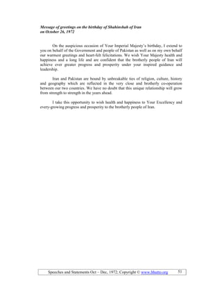 Speeches and Statements Oct – Dec, 1972; Copyright © www.bhutto.org 51
Message of greetings on the birthday of Shahinshah of Iran
on October 26, 1972
On the auspicious occasion of Your Imperial Majesty’s birthday, I extend to
you on behalf of the Government and people of Pakistan as well as on my own behalf
our warmest greetings and heart-felt felicitations. We wish Your Majesty health and
happiness and a long life and are confident that the brotherly people of Iran will
achieve ever greater progress and prosperity under your inspired guidance and
leadership.
Iran and Pakistan are bound by unbreakable ties of religion, culture, history
and geography which are reflected in the very close and brotherly co-operation
between our two countries. We have no doubt that this unique relationship will grow
from strength to strength in the years ahead.
I take this opportunity to wish health and happiness to Your Excellency and
every-growing progress and prosperity to the brotherly people of Iran.
 