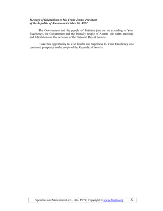 Speeches and Statements Oct – Dec, 1972; Copyright © www.bhutto.org 52
Message of felicitations to Mr. Franz Jonas, President
of the Republic of Austria on October 26, 1972
The Government and the people of Pakistan join me in extending to Your
Excellency, the Government and the friendly people of Austria our warm greetings
and felicitations on the occasion of the National Day of Austria.
I take this opportunity to wish health and happiness to Your Excellency and
continued prosperity to the people of the Republic of Austria.
 