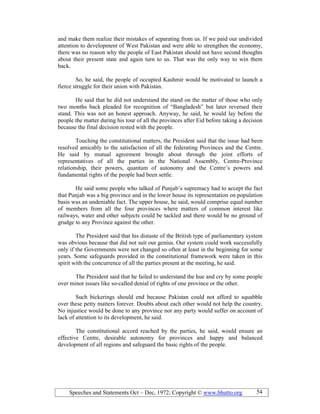 Speeches and Statements Oct – Dec, 1972; Copyright © www.bhutto.org 54
and make them realize their mistakes of separating from us. If we paid our undivided
attention to development of West Pakistan and were able to strengthen the economy,
there was no reason why the people of East Pakistan should not have second thoughts
about their present state and again turn to us. That was the only way to win them
back.
So, he said, the people of occupied Kashmir would be motivated to launch a
fierce struggle for their union with Pakistan.
He said that he did not understand the stand on the matter of those who only
two months back pleaded for recognition of “Bangladesh” but later reversed their
stand. This was not an honest approach. Anyway, he said, he would lay before the
people the matter during his tour of all the provinces after Eid before taking a decision
because the final decision rested with the people.
Touching the constitutional matters, the President said that the issue had been
resolved amicably to the satisfaction of all the federating Provinces and the Centre.
He said by mutual agreement brought about through the joint efforts of
representatives of all the parties in the National Assembly, Centre-Province
relationship, their powers, quantum of autonomy and the Centre’s powers and
fundamental rights of the people had been settle.
He said some people who talked of Punjab’s supremacy had to accept the fact
that Punjab was a big province and in the lower house its representation on population
basis was an undeniable fact. The upper house, he said, would comprise equal number
of members from all the four provinces where matters of common interest like
railways, water and other subjects could be tackled and there would be no ground of
grudge to any Province against the other.
The President said that his distaste of the British type of parliamentary system
was obvious because that did not suit our genius. Our system could work successfully
only if the Governments were not changed so often at least in the beginning for some
years. Some safeguards provided in the constitutional framework were taken in this
spirit with the concurrence of all the parties present at the meeting, he said.
The President said that he failed to understand the hue and cry by some people
over minor issues like so-called denial of rights of one province or the other.
Such bickerings should end because Pakistan could not afford to squabble
over these petty matters forever. Doubts about each other would not help the country.
No injustice would be done to any province nor any party would suffer on account of
lack of attention to its development, he said.
The constitutional accord reached by the parties, he said, would ensure an
effective Centre, desirable autonomy for provinces and happy and balanced
development of all regions and safeguard the basic rights of the people.
 