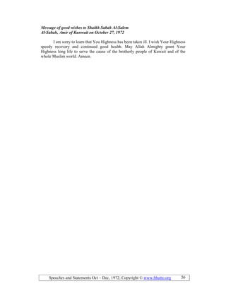 Speeches and Statements Oct – Dec, 1972; Copyright © www.bhutto.org 56
Message of good wishes to Shaikh Sabah Al-Salem
Al-Sabah, Amir of Kunwait on October 27, 1972
I am sorry to learn that You Highness has been taken ill. I wish Your Highness
speedy recovery and continued good health. May Allah Almighty grant Your
Highness long life to serve the cause of the brotherly people of Kuwait and of the
whole Muslim world. Ameen.
 