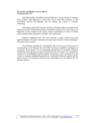Speeches and Statements Oct – Dec, 1972; Copyright © www.bhutto.org 57
Instructions of Pakistan’s envoys abroad
On October 28, 1972
President Zulfikar Ali Bhutto directed Pakistan’s envoys abroad to maintain
close contacts with Pakistanis in their area and to brief them regularly on the
momentous national developments and the reforms the country is currently
witnessing.
Instructions sent by the Secretary, Ministry of Foreign Affairs, on behalf of the
President to all the Ambassadors abroad, stressed the need to receive with courtesy all
Pakistanis, be they resident in the country of their accreditation or visitors in transit
and to extend to them all possible assistance and consideration.
Pakistani diplomats have also been advised to adopt simple living and
dignified behaviour because ostentatiousness may expose them to criticism bringing a
bad name to their country.
The President reminded the Ambassadors that “we are now in the process of
reconstructing a new Pakistan that will reflect the hopes, aspirations and dignity of
our people. In this process we are undergoing nothing short of a peaceful revolution
which must find expression not only in words, but in all our actions. An essential pre-
requisite for re-establishing national dignity and giving a sense of direction to the
country is a deeper understanding and closer co-operation between the public and the
public servant. It is imperative that this new relationship must be reflected by our
missions abroad.”
 