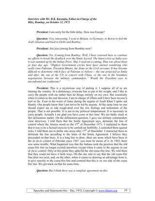 Speeches and Statements Oct – Dec, 1972; Copyright © www.bhutto.org 59
Interview with Mr. R.K. Karanjia, Editor-in-Charge of the
Blitz, Bombay, on October 31, 1972
President: I am sorry for the little delay. How was Europe?
Question: Very interesting. I went to Britain, to Germany, to Beirut to feel the
Arab situation and back to Delhi and Bombay.
President: Are you coming from Bombay now?
Question: Yes. Coming from Bombay. Well, I have returned here to continue
my efforts to break the deadlock over the Simla Accord. The latest crisis as India sees
it was summed up by the Indian Press. May I read out a cutting. That was about three
or four day ago. “Highest Government circles here have started wondering who
really runs Pakistan, President Bhutto, the Army or the Civil servants. It has become
difficult to determine which face of Pakistan to believe – the one projected at Simla
and after, the one at the U in concert with China, or the one in the boundary
negotiations between the military commanders.” Would the President care to
unconfound our confusions?
President: This is a mysterious way of putting it. I suppose all of us are
running the country. In a democracy everyone has to put in his weight, and I like to
carry the people with me rather than do things entirely on my own. But essentially
when it comes to the real decision, I am in charge of affairs and I have been no-one’s
tool so far. Even in the worst of times during the regime of Ayub Khan I spoke out
bluntly. Our people know that I am not to be led by anyone. At the same time no one
should expect me to ride rough-shod over the raw feelings and sentiments of the
people. That is not possible. It is not in my political temperament. It is necessary to
carry people. Actually I am glad you have come at this time. We are badly stuck in
this delineation matter. On the delineation question, I gave our military commanders
clear directives. I told them that the Simla Agreement says, delineate the line of
control where the Armies stood on the 17th
of December 1971. I explained to them
that it was to be a factual exercise to be carried out faithfully. I cautioned them against
ticks; I told them not to probe into areas after 17th
of December. I instructed them to
delineate the line according to the letter of the Simla Agreement. I believe they
proceeded on that basis. It is a long line to draw, there are areas which have been in
the de facto control of Pakistan since 1947. you must be aware of it. In 1963, there
was some trouble. What happened was that the Indians took the position that the old
cease-fire line no longer existed anywhere except when it came to the regions in our
de facto control. Only at this point they uphe3ld the old cease-fire line. We told them
that they could not have it both ways. On the one side to say that the old cease-fire
line does not exist, and, on the other, when it comes to drawing an advantage from it,
to give sanctity to the cease-fire line and contend that this is on our side of the cease
fire line. We got stuck on that for some time.
Question: But I think there was a complete agreement on this.
 