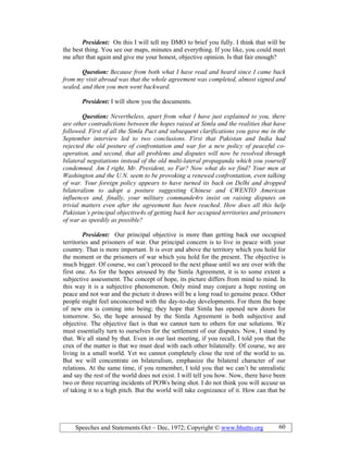 Speeches and Statements Oct – Dec, 1972; Copyright © www.bhutto.org 60
President: On this I will tell my DMO to brief you fully. I think that will be
the best thing. You see our maps, minutes and everything. If you like, you could meet
me after that again and give me your honest, objective opinion. Is that fair enough?
Question: Because from both what I have read and heard since I came back
from my visit abroad was that the whole agreement was completed, almost signed and
sealed, and then you men went backward.
President: I will show you the documents.
Question: evertheless, apart from what I have just explained to you, there
are other contradictions between the hopes raised at Simla and the realities that have
followed. First of all the Simla Pact and subsequent clarifications you gave me in the
September interview led to two conclusions. First that Pakistan and India had
rejected the old posture of confrontation and war for a new policy of peaceful co-
operation, and second, that all problems and disputes will now be resolved through
bilateral negotiations instead of the old multi-lateral propaganda which you yourself
condemned. Am I right, Mr. President, so Far? ow what do we find? Your men at
Washington and the U. . seem to be provoking a renewed confrontation, even talking
of war. Your foreign policy appears to have turned its back on Delhi and dropped
bilateralism to adopt a posture suggesting Chinese and CWE TO American
influences and, finally, your military commande4rs insist on raising disputes on
trivial matters even after the agreement has been reached. How does all this help
Pakistan’s principal objective4s of getting back her occupied territories and prisoners
of war as speedily as possible?
President: Our principal objective is more than getting back our occupied
territories and prisoners of war. Our principal concern is to live in peace with your
country. That is more important. It is over and above the territory which you hold for
the moment or the prisoners of war which you hold for the present. The objective is
much bigger. Of course, we can’t proceed to the next phase until we are over with the
first one. As for the hopes aroused by the Simla Agreement, it is to some extent a
subjective assessment. The concept of hope, its picture differs from mind to mind. In
this way it is a subjective phenomenon. Only mind may conjure a hope resting on
peace and not war and the picture it draws will be a long road to genuine peace. Other
people might feel unconcerned with the day-to-day developments. For them the hope
of new era is coming into being; they hope that Simla has opened new doors for
tomorrow. So, the hope aroused by the Simla Agreement is both subjective and
objective. The objective fact is that we cannot turn to others for our solutions. We
must essentially turn to ourselves for the settlement of our disputes. Now, I stand by
that. We all stand by that. Even in our last meeting, if you recall, I told you that the
crux of the matter is that we must deal with each other bilaterally. Of course, we are
living in a small world. Yet we cannot completely close the rest of the world to us.
But we will concentrate on bilateralism, emphasize the bilateral character of our
relations. At the same time, if you remember, I told you that we can’t be unrealistic
and say the rest of the world does not exist. I will tell you how. Now, there have been
two or three recurring incidents of POWs being shot. I do not think you will accuse us
of taking it to a high pitch. But the world will take cognizance of it. How can that be
 