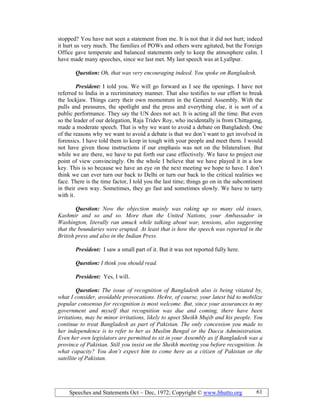 Speeches and Statements Oct – Dec, 1972; Copyright © www.bhutto.org 61
stopped? You have not seen a statement from me. It is not that it did not hurt; indeed
it hurt us very much. The families of POWs and others were agitated, but the Foreign
Office gave temperate and balanced statements only to keep the atmosphere calm. I
have made many speeches, since we last met. My last speech was at Lyallpur.
Question: Oh, that was very encouraging indeed. You spoke on Bangladesh.
President: I told you. We will go forward as I see the openings. I have not
referred to India in a recriminatory manner. That also testifies to our effort to break
the lockjaw. Things carry their own momentum in the General Assembly. With the
pulls and pressures, the spotlight and the press and everything else, it is sort of a
public performance. They say the UN does not act. It is acting all the time. But even
so the leader of our delegation, Raja Tridev Roy, who incidentally is from Chittagong,
made a moderate speech. That is why we want to avoid a debate on Bangladesh. One
of the reasons why we want to avoid a debate is that we don’t want to get involved in
forensics. I have told them to keep in tough with your people and meet them. I would
not have given those instructions if our emphasis was not on the bilateralism. But
while we are there, we have to put forth our case effectively. We have to project our
point of view convincingly. On the whole I believe that we have played it in a low
key. This is so because we have an eye on the next meeting we hope to have. I don’t
think we can ever turn our back to Delhi or turn our back to the critical realities we
face. There is the time factor, I told you the last time; things go on in the subcontinent
in their own way. Sometimes, they go fast and sometimes slowly. We have to tarry
with it.
Question: ow the objection mainly was raking up so many old issues,
Kashmir and so and so. More than the United ations, your Ambassador in
Washington, literally ran amuck while talking about war, tensions, also suggesting
that the boundaries were erupted. At least that is how the speech was reported in the
British press and also in the Indian Press.
President: I saw a small part of it. But it was not reported fully here.
Question: I think you should read.
President: Yes, I will.
Question: The issue of recognition of Bangladesh also is being vitiated by,
what I consider, avoidable provocations. He4re, of course, your latest bid to mobilize
popular consensus for recognition is most welcome. But, since your assurances to my
government and myself that recognition was due and coming, there have been
irritations, may be minor irritations, likely to upset Sheikh Mujib and his people. You
continue to treat Bangladesh as part of Pakistan. The only concession you made to
her independence is to refer to her as Muslim Bengal or the Dacca Administration.
Even her own legislators are permitted to sit in your Assembly as if Bangladesh was a
province of Pakistan. Still you insist on the Sheikh meeting you before recognition. In
what capacity? You don’t expect him to come here as a citizen of Pakistan or the
satellite of Pakistan.
 