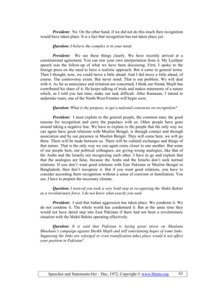 Speeches and Statements Oct – Dec, 1972; Copyright © www.bhutto.org 62
President: No. On the other hand, if we did not do this much then recognition
would have taken place. It is a fact that recognition has not taken place yet.
Question: I believe the complex is in your mind.
President: We see these things clearly. We have recently arrived at a
constitutional agreement. You can raw your own interpretation from it. My Lyallpur
speech was the follow-up of what we have been discussing. First, I spoke to the
foreign press on the need to have a realistic approach. But it came in general terms.
Then I thought, now, we could move a little ahead. And I did move a little ahead, of
course. The controversy exists. But never mind. That is our problem. We will deal
with it. As far as annoyance and irritation are concerned, I think our friend, Mujib has
contributed his share of it. He keeps talking of trials and makes statements of a nature
which, as I told you last time, make our task difficult. After Ramazan, I intend to
undertake tours; one of the North-West Frontier will begin soon.
Question: What is the purpose, to get a national consensus on recognition?
President: I must explain to the general people, the common man, the good
reasons for recognition and carry the populace with us. Other people have gone
around taking a negative line. We have to explain to the people that the only way we
can again have good relations with Muslim Bengal, is through contact and through
association and by our presence in Muslim Bengal. They will come here, we will go
there. There will be trade between us. There will be cultural exchanges and things of
that nature. That is the only way we can again come closer to one another. But some
of our people here, our political colleagues, are giving wrong analogies, like that of
the Arabs and the Israelis not recognizing each other. I have to go and explain that
that the analogies are false, because the Arabs and the Israelis don’t seek normal
relations. If you don’t want good relations with East Pakistan or Muslim Bengal or
Bangladesh, then don’t recognize it. But if you want good relations, you have to
consider according them recognition without a sense of coercion or humiliation. You
see, I have to prepare the necessary climate.
Question: I noticed you took a very bold step in recognizing the Mukti Bahini
as a revolutionary force. I do not know what exactly you said.
President: I said that Indian aggression has taken place. We condemn it. We
do not condone it. The whole world has condemned it. But at the same time they
would not have dared step into East Pakistan if there had not been a revolutionary
situation with the Mukti Bahini operating effectively.
Question: It is said that Pakistan is laying great stress on Maulana
Bhashani’s campaign against Sheikh Mujib and still entertaining hopes of some links.
Supposing the links are reforged or even reunification takes place would it not affect
your position in Pakistan?
 