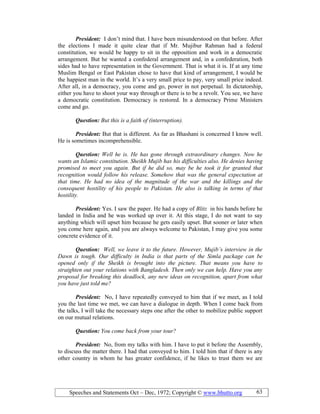 Speeches and Statements Oct – Dec, 1972; Copyright © www.bhutto.org 63
President: I don’t mind that. I have been misunderstood on that before. After
the elections I made it quite clear that if Mr. Mujibur Rahman had a federal
constitution, we would be happy to sit in the opposition and work in a democratic
arrangement. But he wanted a confederal arrangement and, in a confederation, both
sides had to have representation in the Government. That is what it is. If at any time
Muslim Bengal or East Pakistan chose to have that kind of arrangement, I would be
the happiest man in the world. It’s a very small price to pay, very small price indeed.
After all, in a democracy, you come and go, power in not perpetual. In dictatorship,
either you have to shoot your way through or there is to be a revolt. You see, we have
a democratic constitution. Democracy is restored. In a democracy Prime Ministers
come and go.
Question: But this is a faith of (interruption).
President: But that is different. As far as Bhashani is concerned I know well.
He is sometimes incomprehensible.
Question: Well he is. He has gone through extraordinary changes. ow he
wants an Islamic constitution. Sheikh Mujib has his difficulties also. He denies having
promised to meet you again. But if he did so, may be he took it for granted that
recognition would follow his release. Somehow that was the general expectation at
that time. He had no idea of the magnitude of the war and the killings and the
consequent hostility of his people to Pakistan. He also is talking in terms of that
hostility.
President: Yes. I saw the paper. He had a copy of Blitz in his hands before he
landed in India and he was worked up over it. At this stage, I do not want to say
anything which will upset him because he gets easily upset. But sooner or later when
you come here again, and you are always welcome to Pakistan, I may give you some
concrete evidence of it.
Question: Well, we leave it to the future. However, Mujib’s interview in the
Dawn is tough. Our difficulty in India is that parts of the Simla package can be
opened only if the Sheikh is brought into the picture. That means you have to
straighten out your relations with Bangladesh. Then only we can help. Have you any
proposal for breaking this deadlock, any new ideas on recognition, apart from what
you have just told me?
President: No, I have repeatedly conveyed to him that if we meet, as I told
you the last time we met, we can have a dialogue in depth. When I come back from
the talks, I will take the necessary steps one after the other to mobilize public support
on our mutual relations.
Question: You come back from your tour?
President: No, from my talks with him. I have to put it before the Assembly,
to discuss the matter there. I had that conveyed to him. I told him that if there is any
other country in whom he has greater confidence, if he likes to trust them we are
 