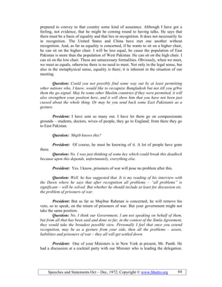 Speeches and Statements Oct – Dec, 1972; Copyright © www.bhutto.org 64
prepared to convey to that country some kind of assurance. Although I have got a
feeling, not evidence, that he might be coming round to having talks. He says that
there must be a basis of equality and that lies in recognition. It does not necessarily lie
in recognition. The United States and China have met one another without
recognition. And, as far as equality is concerned, if he wants to sit on a higher chair,
he can sit on the higher chair. I will be less equal, be cause the population of East
Pakistan is more than the population of West Pakistan. He can sit on the high chair. I
can sit on the low chair. These are unnecessary formalities. Obviously, when we meet,
we meet as equals, otherwise there is no need to meet. Not only in the legal sense, but
also in the metaphysical sense, equality is there; it is inherent in the situation of our
meeting.
Question: Could you not possibly find some way out by at least permitting
other nations who, I know, would like to recognize Bangladesh but not till you gi9ve
them the go-signal. May be some other Muslim countries if they were permitted, it will
also strengthen your position here, and it will show him that you have not been just
cussed about the whole thing. Or may be you send back some East Pakistanis as a
gesture.
President: I have sent so many out. I have let them go on compassionate
grounds – students, doctors, wives of people, they go to England; from there they go
to East Pakistan.
Question: Mujib knows this?
President: Of course, he must be knowing of it. A lot of people have gone
there.
Question: o. I was just thinking of some key which could break this deadlock
because upon this depends, unfortunately, everything else.
President: Yes. I know, prisoners of war will pose no problem after this.
Question: Well, he has suggested that. It is my reading of his interview with
the Dawn where he says that after recognition all problems – “all problems” is
significant – will be solved. But whether he should include at least for discussion etc.
the problem of prisoners of war.
President: But as far as Mujibur Rahman is concerned, he will remove his
veto, so to speak, on the return of prisoners of war. But your government might not
take the same position.
Question: o. I think our Government, I am not speaking on behalf of them,
but from all that has been said and done so far, in the context of the Simla Agreement,
they would take the broadest possible view. Personally I feel that once you extend
recognition, may be as a gesture from your side, then all the problems – assets,
liabilities and prisoners of war – they all will get settled down.
President: One of your Ministers is in New York at present, Mr. Panth. He
had a discussion at a cocktail party with our Minister who is leading the delegation.
 