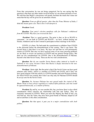 Speeches and Statements Oct – Dec, 1972; Copyright © www.bhutto.org 65
From that conversation, he was not being categorical, but he was saying that the
question is that there are other matter involved before we can release prisoners of war.
We told him that Mujib’s concurrence will greatly facilitate the return but it does not
mean that the key will be given for an automatic release.
Question: From an official quarter, other than the Prime Minister of India, I
think this means quite a lot. That is how I will interpret it.
President: Good.
Question: Your party’s election manifesto calls for Pakistan’s withdrawal
from the CE TO. Why have you reversed the line?
President: That is a good question. The point is that, as far as SEATO is
concerned – we are both in CENTO and SEATO – we have, without hurting our
friends, withdrawn and we don’t intend to participate in these meetings in the future.
CENTO, it is there. We had made the commitment to withdraw from CENTO
to the electorate before the dismemberment of the country. That is one factor. The
second factor is that there is no hurry. We have not said that we will permanently
remain in CENTO. But once we have resolved some of our more pressing problems
we are likely to review our position in CENTO and our general foreign policy. But
there are two considerations for CENTO. One is the dismemberment of Pakistan.
Second is the Indo-Soviet Treaty. These are the two vital considerations.
Question: But do you consider Soviet Russia either inimical or hostile to
Pakistan or vice versa, because I know that Russia is deeply interested in the non-
dismemberment of Pakistan.
President: Quite right. But the point is that if the Soviet Union can have good
relations with Turkey, which is a member of CENTO and NATO, and if they can
have good relations with Iran which is a CENTO member and with Western Germany
for which NATO was created, then I don’t see why only for Pakistan CENTO should
be an eye sore for the Soviet Union.
Question: o, because Pakistan has now passed under the control of Mr.
Bhutto whom we have always regarded as a radical leftist politician, and who would
be opposed historically, as a student of history.
President: By and by, we can consider this, but, you know there is also a third
consideration which concerns our relationship with Iran and Turkey. They are
extremely interested in CENTO. When you meet His Majesty the Shah of Iran, you
will find out. Also the Turks; they have been good friends of Pakistan, helped us off
and on and there is this other consideration.
Question: But that apart, it puts you in a major contradiction with Arab
politics.
 