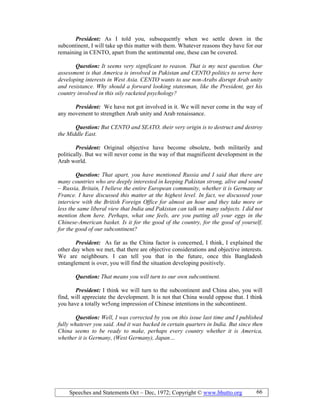 Speeches and Statements Oct – Dec, 1972; Copyright © www.bhutto.org 66
President: As I told you, subsequently when we settle down in the
subcontinent, I will take up this matter with them. Whatever reasons they have for our
remaining in CENTO, apart from the sentimental one, these can be covered.
Question: It seems very significant to reason. That is my next question. Our
assessment is that America is involved in Pakistan and CE TO politics to serve here
developing interests in West Asia. CE TO wants to use non-Arabs disrupt Arab unity
and resistance. Why should a forward looking statesman, like the President, get his
country involved in this oily racketed psychology?
President: We have not got involved in it. We will never come in the way of
any movement to strengthen Arab unity and Arab renaissance.
Question: But CE TO and SEATO, their very origin is to destruct and destroy
the Middle East.
President: Original objective have become obsolete, both militarily and
politically. But we will never come in the way of that magnificent development in the
Arab world.
Question: That apart, you have mentioned Russia and I said that there are
many countries who are deeply interested in keeping Pakistan strong, alive and sound
– Russia, Britain, I believe the entire European community, whether it is Germany or
France. I have discussed this matter at the highest level. In fact, we discussed your
interview with the British Foreign Office for almost an hour and they take more or
less the same liberal view that India and Pakistan can talk on many subjects. I did not
mention them here. Perhaps, what one feels, are you putting all your eggs in the
Chinese-American basket. Is it for the good of the country, for the good of yourself,
for the good of our subcontinent?
President: As far as the China factor is concerned, I think, I explained the
other day when we met, that there are objective considerations and objective interests.
We are neighbours. I can tell you that in the future, once this Bangladesh
entanglement is over, you will find the situation developing positively.
Question: That means you will turn to our own subcontinent.
President: I think we will turn to the subcontinent and China also, you will
find, will appreciate the development. It is not that China would oppose that. I think
you have a totally wr5ong impression of Chinese intentions in the subcontinent.
Question: Well, I was corrected by you on this issue last time and I published
fully whatever you said. And it was backed in certain quarters in India. But since then
China seems to be ready to make, perhaps every country whether it is America,
whether it is Germany, (West Germany), Japan…
 