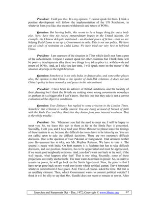 Speeches and Statements Oct – Dec, 1972; Copyright © www.bhutto.org 67
President: I told you that. It is my opinion. T cannot speak for them. I think a
positive development will follow the implementation of the UN Resolution, in
whatever form you like; that means withdrawals and return of POWs.
Question: But barring India, this seems to be a happy thing for every body
else. ow, have they not raised extraordinary bogies in the United ations, for
example, the Chinese delegate mentioned – an absolute peace of fiction – that we are
helping Dalal Lama to set up a Government in exile. This is not our policy. We have
put all kinds of restraints on Dalal Lama. We have tried our very best to befriend
China.
President: I am unaware of the situation in Tibet which doe3s not form a part
of the subcontinent. I repeat, I cannot speak for other countries but I think there will
be positive developments after these two things have taken place i.e. withdrawals and
return of POWs. And, as I told you last time, I will speak more on the matter if the
situation develops in the right direction.
Question: Somehow it is not only India, in Britain also, and some other places
also, the opinion is that China is the spoiler of Indo-Pak relations. It does not suit
China’s policy to have normalcy and peace in the subcontinent.
President: I have been an admirer of British astuteness and the lucidity of
their planning but I think the British are making some wrong assessments nowadays
or, perhaps it is a bigger plot I don’t know. But this line that they take is not a correct
evaluation of the objective conditions.
Question: Your Embassy has replied to some criticism in the London Times.
Somehow that criticism is widely shared. You are being accused of breach of faith
with the Simla Pact and they think that they derive from your internal weakness. That
is the whole trouble.
President: No. Whenever you feel the need to meet me, I will be happy to
meet you. So, we leave that part to them as far as the Simla Pact is concerned.
Secondly, I told you, and I have told your Prime Minister to please leave the timings
of these matters to us, because the difficult decisions have to be taken by us. You are
not called upon to take the difficult decisions. There are two extremely difficult
decisions. One is the question of East Pakistan or Bangladesh. That decision neither
your Government has to take, nor Mr. Mujibur Rahman. We have to take it. The
second is peace with India. On both matters it is Pakistan that has to take difficult
decisions, and our position, therefore, has to be appreciated and must be appreciated,
if we want good neigbourly relations. And, you don’t want our back to the wall; if the
wall breaks, what happens after that? That is one thing. Secondly, some of these
projections are really uncharitable. The man wants to remain in power. So, in order to
remain in power, he will go back on the Simla Agreement. Now, the point is that I
have never gone back on my word ever in my whole political career; I have honoured
whatever commitments I ha e given. And, I have, of course, asked for time. But that is
an ancillary element. Then, which Government wants to commit political suicide? I
think it will be silly to say that Mrs. Gandhi does not want to remain in power. After
 